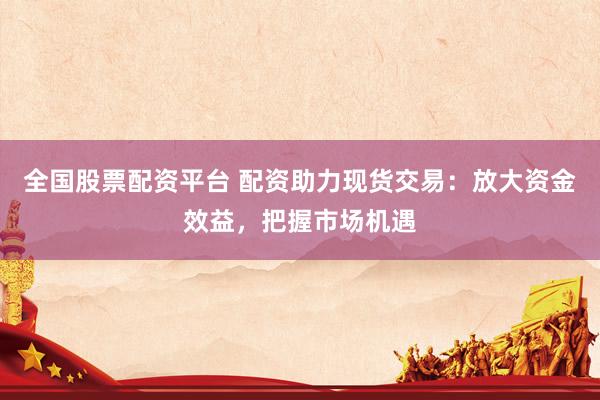 全国股票配资平台 配资助力现货交易：放大资金效益，把握市场机遇