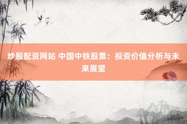 炒股配资网站 中国中铁股票：投资价值分析与未来展望