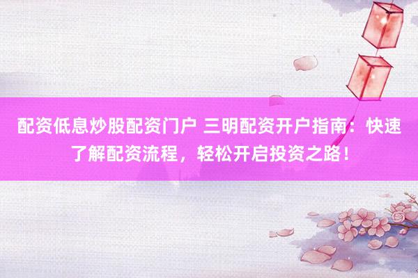 配资低息炒股配资门户 三明配资开户指南：快速了解配资流程，轻松开启投资之路！