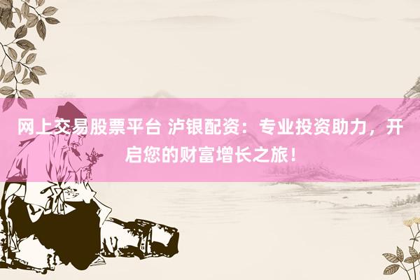 网上交易股票平台 泸银配资：专业投资助力，开启您的财富增长之旅！