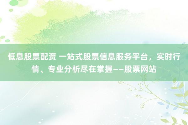 低息股票配资 一站式股票信息服务平台，实时行情、专业分析尽在掌握——股票网站