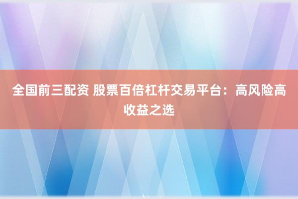 全国前三配资 股票百倍杠杆交易平台：高风险高收益之选