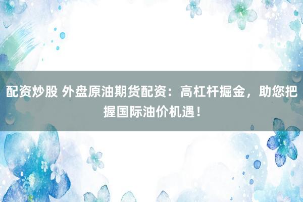 配资炒股 外盘原油期货配资：高杠杆掘金，助您把握国际油价机遇！