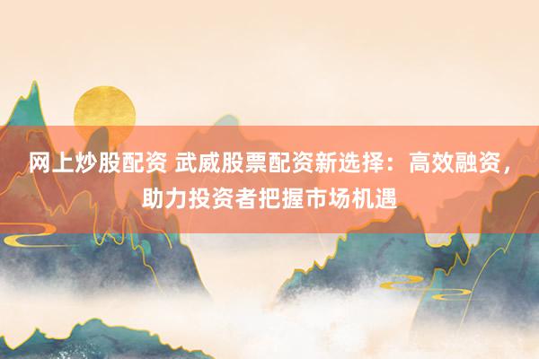 网上炒股配资 武威股票配资新选择：高效融资，助力投资者把握市场机遇