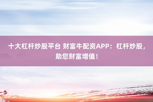 十大杠杆炒股平台 财富牛配资APP：杠杆炒股，助您财富增值！