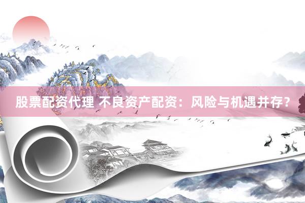股票配资代理 不良资产配资：风险与机遇并存？