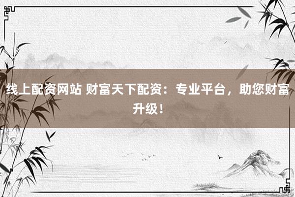 线上配资网站 财富天下配资：专业平台，助您财富升级！