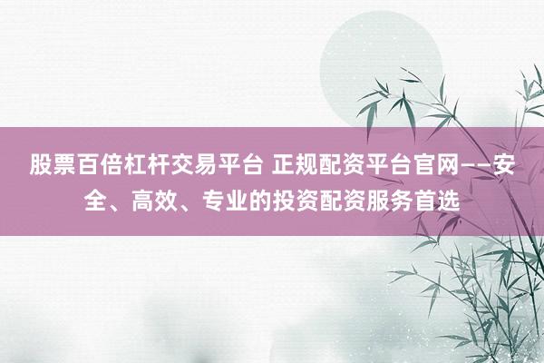 股票百倍杠杆交易平台 正规配资平台官网——安全、高效、专业的投资配资服务首选