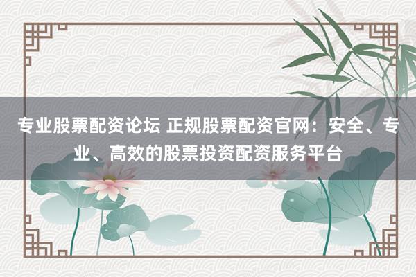 专业股票配资论坛 正规股票配资官网：安全、专业、高效的股票投资配资服务平台