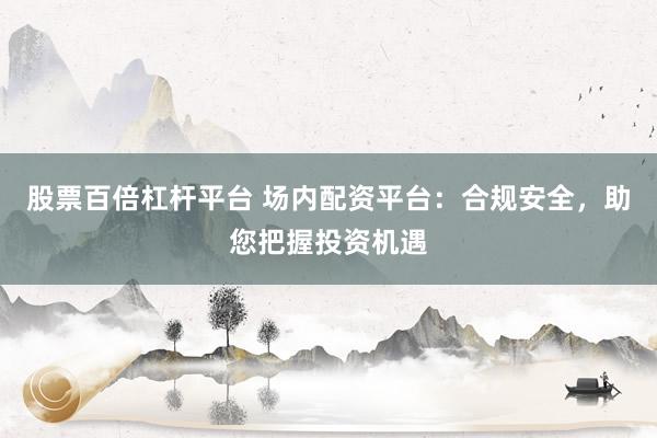 股票百倍杠杆平台 场内配资平台：合规安全，助您把握投资机遇