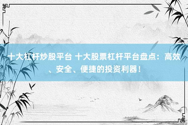 十大杠杆炒股平台 十大股票杠杆平台盘点：高效、安全、便捷的投资利器！