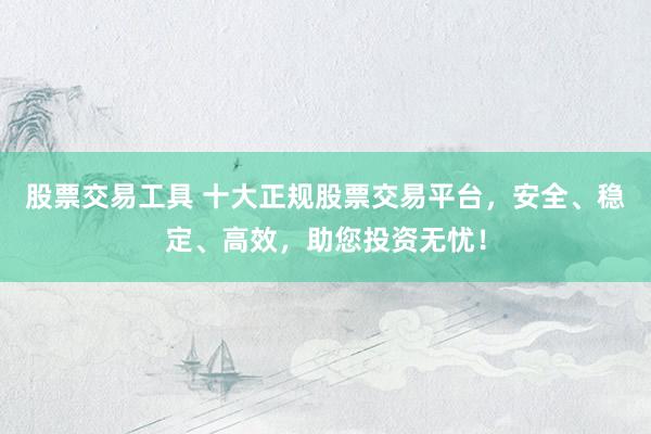股票交易工具 十大正规股票交易平台，安全、稳定、高效，助您投资无忧！