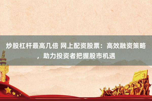 炒股杠杆最高几倍 网上配资股票：高效融资策略，助力投资者把握股市机遇