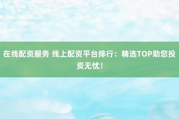 在线配资服务 线上配资平台排行：精选TOP助您投资无忧！