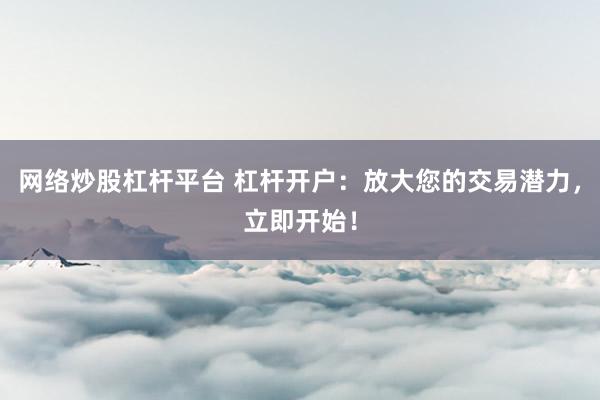 网络炒股杠杆平台 杠杆开户：放大您的交易潜力，立即开始！