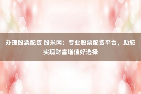 办理股票配资 股米网：专业股票配资平台，助您实现财富增值好选择