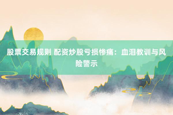 股票交易规则 配资炒股亏损惨痛：血泪教训与风险警示