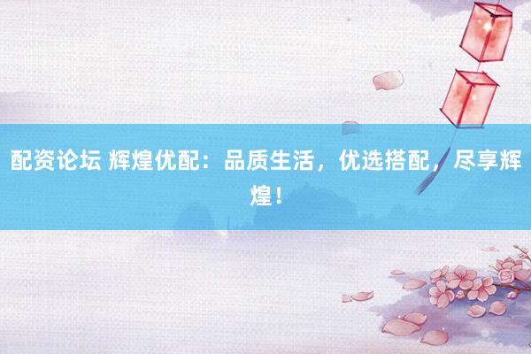 配资论坛 辉煌优配：品质生活，优选搭配，尽享辉煌！