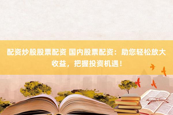 配资炒股股票配资 国内股票配资：助您轻松放大收益，把握投资机遇！