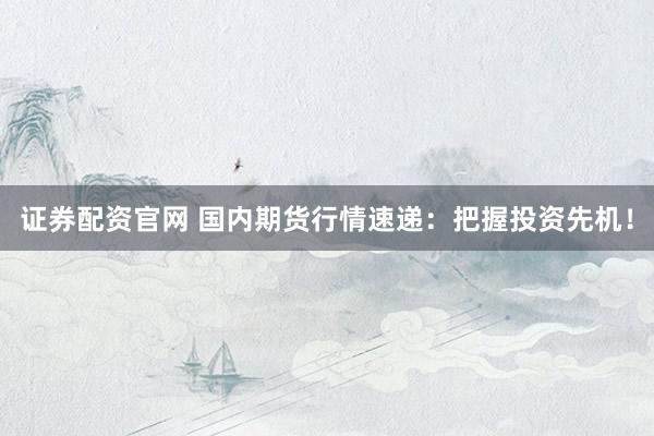 证券配资官网 国内期货行情速递：把握投资先机！