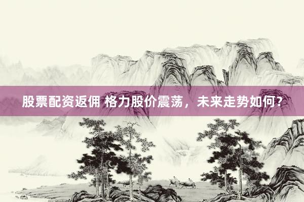 股票配资返佣 格力股价震荡，未来走势如何？