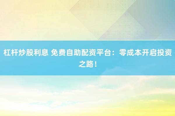 杠杆炒股利息 免费自助配资平台：零成本开启投资之路！