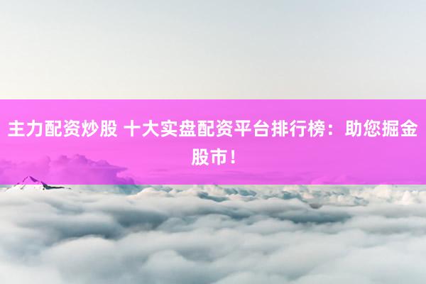 主力配资炒股 十大实盘配资平台排行榜：助您掘金股市！