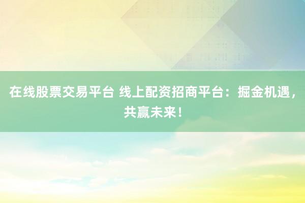 在线股票交易平台 线上配资招商平台：掘金机遇，共赢未来！