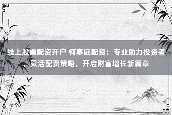 线上股票配资开户 柯塞威配资：专业助力投资者，灵活配资策略，开启财富增长新篇章