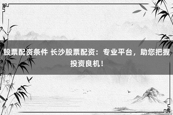 股票配资条件 长沙股票配资：专业平台，助您把握投资良机！