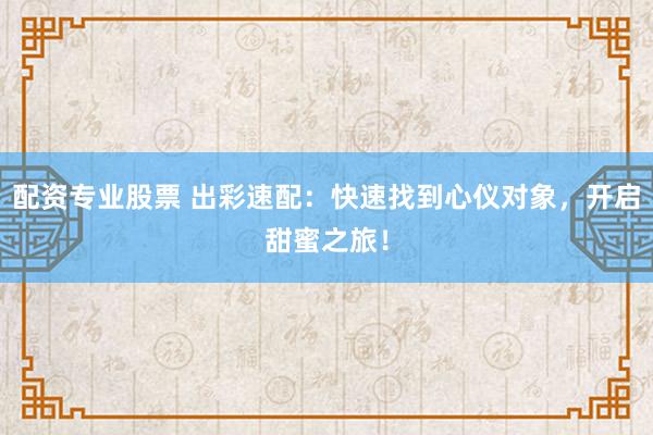 配资专业股票 出彩速配:快速找到心仪对象,开启甜蜜之旅!