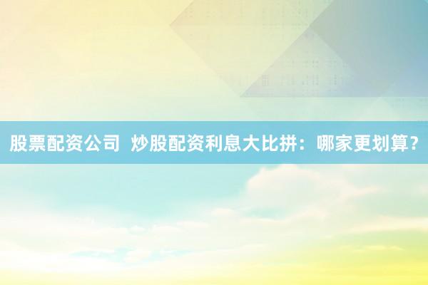 股票配资公司  炒股配资利息大比拼：哪家更划算？
