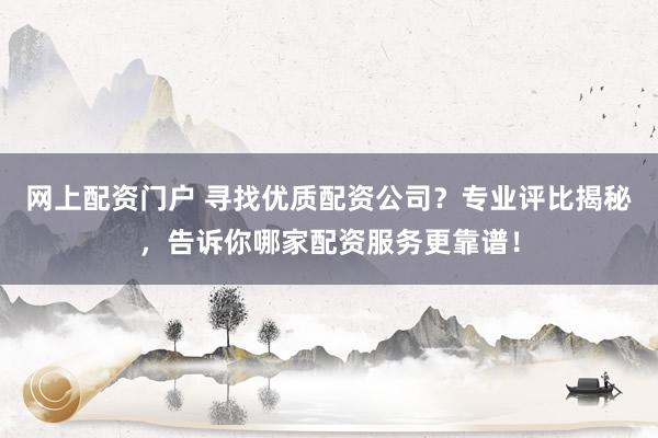 网上配资门户 寻找优质配资公司?专业评比揭秘,告诉你哪家配资服务更靠谱!