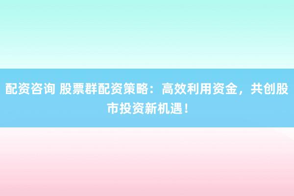 配资咨询 股票群配资策略：高效利用资金，共创股市投资新机遇！