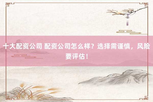 十大配资公司 配资公司怎么样？选择需谨慎，风险要评估！