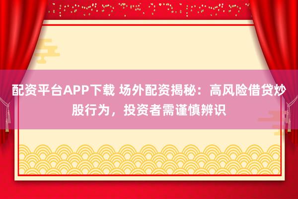 配资平台APP下载 场外配资揭秘：高风险借贷炒股行为，投资者需谨慎辨识
