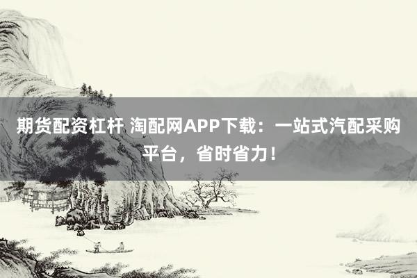 期货配资杠杆 淘配网APP下载:一站式汽配采购平台,省时省力!