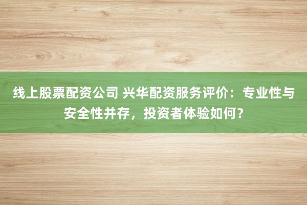 线上股票配资公司 兴华配资服务评价：专业性与安全性并存，投资者体验如何？