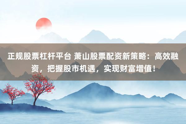 正规股票杠杆平台 萧山股票配资新策略：高效融资，把握股市机遇，实现财富增值！
