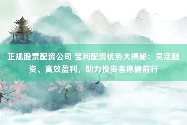 正规股票配资公司 宝利配资优势大揭秘：灵活融资、高效盈利，助力投资者稳健前行