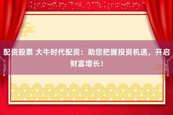 配资股票 大牛时代配资：助您把握投资机遇，开启财富增长！
