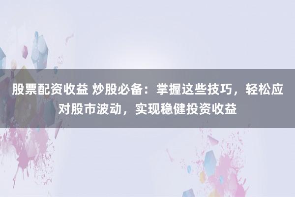 股票配资收益 炒股必备:掌握这些技巧,轻松应对股市波动,实现稳健投资收益