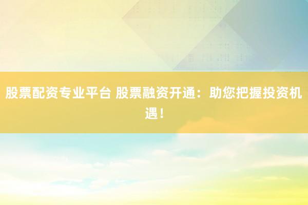 股票配资专业平台 股票融资开通:助您把握投资机遇!