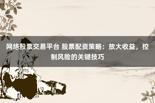 网络股票交易平台 股票配资策略：放大收益，控制风险的关键技巧