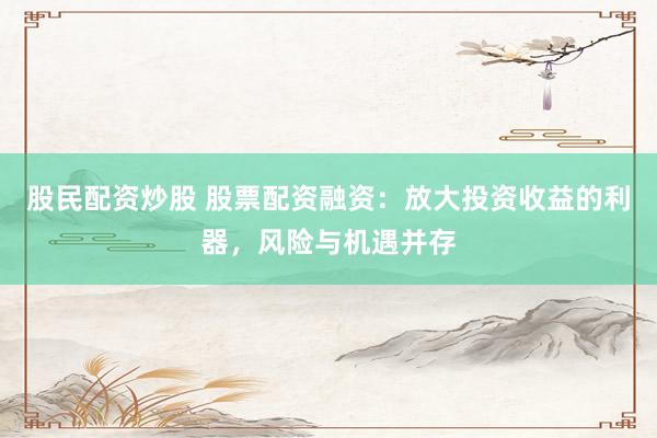 股民配资炒股 股票配资融资：放大投资收益的利器，风险与机遇并存