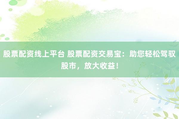 股票配资线上平台 股票配资交易宝：助您轻松驾驭股市，放大收益！