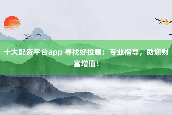 十大配资平台app 寻找好投顾：专业指导，助您财富增值！