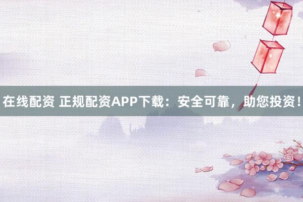 在线配资 正规配资APP下载：安全可靠，助您投资！