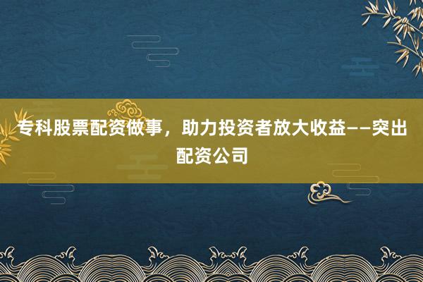 专科股票配资做事，助力投资者放大收益——突出配资公司