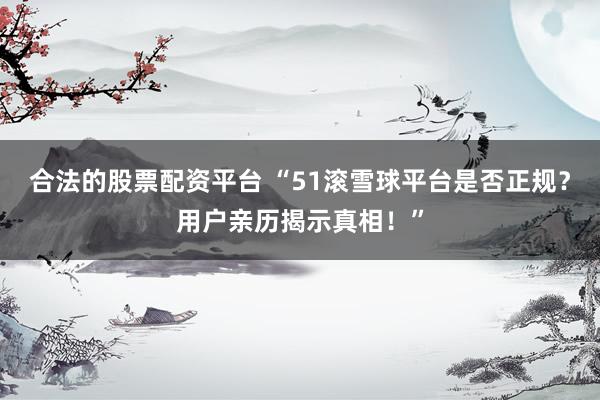 合法的股票配资平台 “51滚雪球平台是否正规?用户亲历揭示真相!”